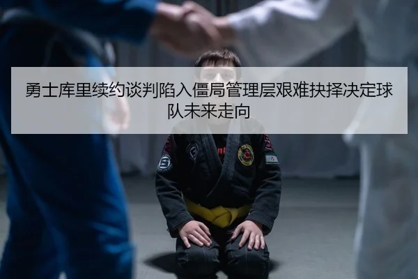 勇士库里续约谈判陷入僵局管理层艰难抉择决定球队未来走向